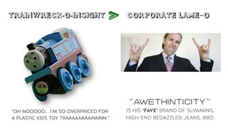 TRAINWRECK-O-INSIGHT CORPORATE LAME-O
V
“AWEthinTicity”
IS HIS ‘FAVE’ BRAND OF SLIMMING,
HIGH-END BEDAZZLED JEANS, BRO.
“OH NOOOOO... I’M SO OVERPRICED FOR
A PLASTIC KIDS TOY TRAAAAAAAAINNNN.”
 