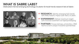 WHAT IS SABRE LABS?
Dedicated internal emerging technology incubator & travel trends research lab at Sabre
!  RESEARCH: Identify emerging tech trends
with likely industry impact over next 2-5 years
!  EXPERIMENT: Deliver maximum insight
with minimal investment via rapid prototyping
!  PARTNER: Pursue startups, universities + R&D
teams to form unique innovation partnerships
 