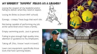MY BIGGEST ‘KNOWN’ FEARS AS A LEADER?
Losing the respect of my leader(s) and/or
failing to deliver what they need or expect.
Losing Art Briles to (insert ANY school).
Earwigs - creepy Texas bugs that won’t die.
Not being capable of performing my job
at the same level once I have a family.
Empty swimming pools. Just in general.
Failing to give enough high-quality time,
attention or guidance to my employees.
Taking oﬀ. (Yes, I know I work in travel.)
Lawn care equipment…speciﬁcally those
tools that have spinning blades.
 