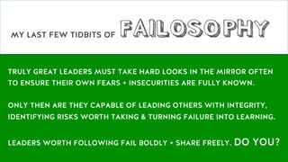 TRULY GREAT LEADERS MUST TAKE HARD LOOKS IN THE MIRROR OFTEN
TO ENSURE THEIR OWN FEARS + INSECURITIES ARE FULLY KNOWN.
ONLY THEN ARE THEY CAPABLE OF LEADING OTHERS WITH INTEGRITY,
IDENTIFYING RISKS WORTH TAKING & TURNING FAILURE INTO LEARNING.
LEADERS WORTH FOLLOWING FAIL BOLDLY + SHARE FREELY. DO YOU?
MY LAST FEW TIDBITS OF FAILOSOPHY
 