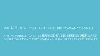 PUT ALL OF YOURSELF OUT THERE, BIG COMPANY OR SMALL.
FAILING PUBLICLY CREATES EFFICIENT, PRICELESS FEEDBACK
LOOPS THAT DON’T EXIST WHEN YOUR FAILURES ARE KEPT PRIVATE.
 