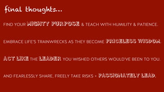 FIND YOUR MIGHTY PURPOSE & TEACH WITH HUMILITY & PATIENCE.
EMBRACE LIFE’S TRAINWRECKS AS THEY BECOME PRICELESS WISDOM.
ACT LIKE THE LEADER YOU WISHED OTHERS WOULD’VE BEEN TO YOU.
AND FEARLESSLY SHARE, FREELY TAKE RISKS + PASSIONATELY LEAD.
final thoughts…
 