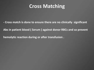Cross Matching
- Cross match is done to ensure there are no clinically significant
Abs in patient blood ( Serum ) against donor RBCs and so prevent
hemolytic reaction during or after transfusion .
 