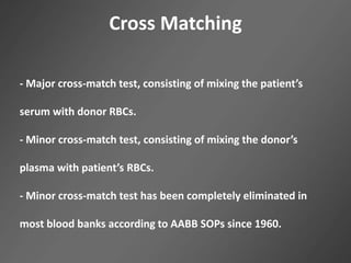 Cross Matching
- Major cross-match test, consisting of mixing the patient’s
serum with donor RBCs.
- Minor cross-match test, consisting of mixing the donor’s
plasma with patient’s RBCs.
- Minor cross-match test has been completely eliminated in
most blood banks according to AABB SOPs since 1960.
 