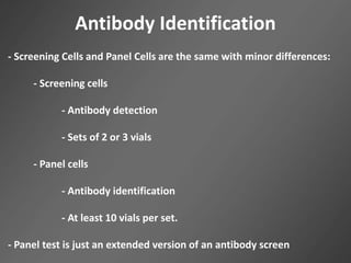 Antibody Identification
- Screening Cells and Panel Cells are the same with minor differences:
- Screening cells
- Antibody detection
- Sets of 2 or 3 vials
- Panel cells
- Antibody identification
- At least 10 vials per set.
- Panel test is just an extended version of an antibody screen
 