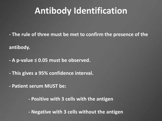 Antibody Identification
- The rule of three must be met to confirm the presence of the
antibody.
- A p-value ≤ 0.05 must be observed.
- This gives a 95% confidence interval.
- Patient serum MUST be:
- Positive with 3 cells with the antigen
- Negative with 3 cells without the antigen
 