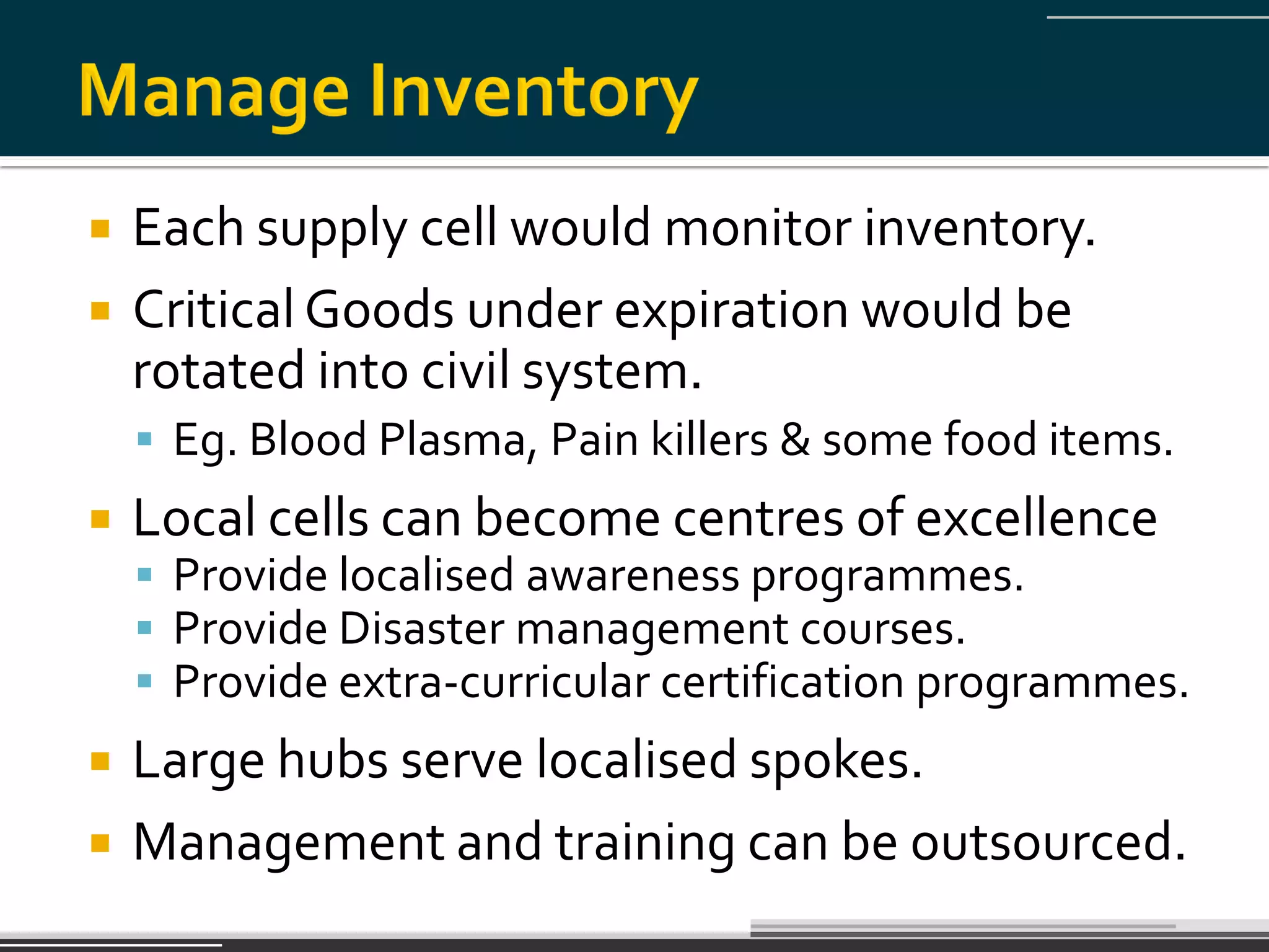    Each supply cell would monitor inventory.
   Critical Goods under expiration would be
    rotated into civil system.
     Eg. Blood Plasma, Pain killers & some food items.
   Local cells can become centres of excellence
     Provide localised awareness programmes.
     Provide Disaster management courses.
     Provide extra-curricular certification programmes.
   Large hubs serve localised spokes.
   Management and training can be outsourced.
 
