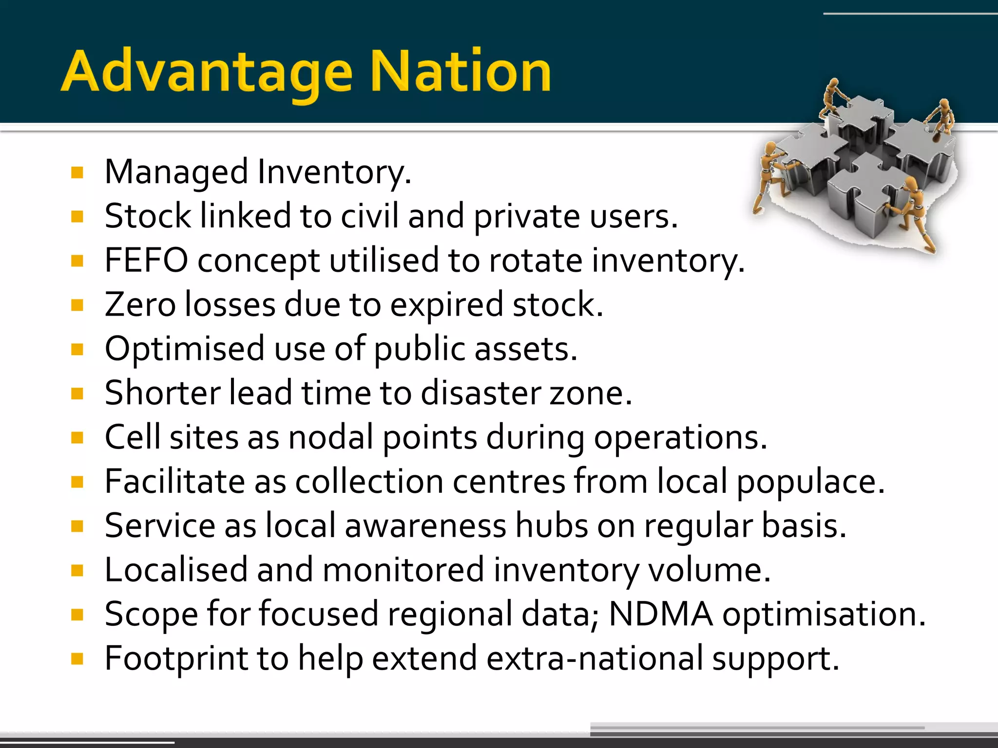    Managed Inventory.
   Stock linked to civil and private users.
   FEFO concept utilised to rotate inventory.
   Zero losses due to expired stock.
   Optimised use of public assets.
   Shorter lead time to disaster zone.
   Cell sites as nodal points during operations.
   Facilitate as collection centres from local populace.
   Service as local awareness hubs on regular basis.
   Localised and monitored inventory volume.
   Scope for focused regional data; NDMA optimisation.
   Footprint to help extend extra-national support.
 