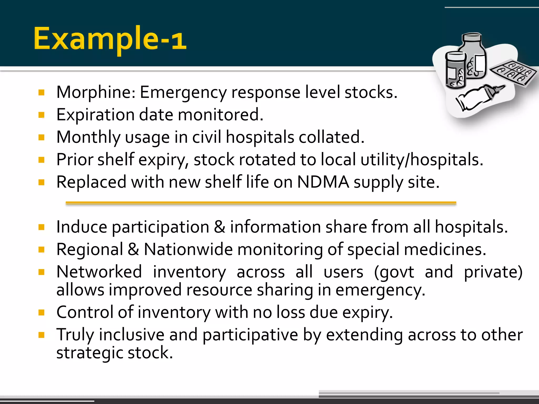    Morphine: Emergency response level stocks.
   Expiration date monitored.
   Monthly usage in civil hospitals collated.
   Prior shelf expiry, stock rotated to local utility/hospitals.
   Replaced with new shelf life on NDMA supply site.

 Induce participation & information share from all hospitals.
 Regional & Nationwide monitoring of special medicines.
 Networked inventory across all users (govt and private)
  allows improved resource sharing in emergency.
 Control of inventory with no loss due expiry.
 Truly inclusive and participative by extending across to other
  strategic stock.
 