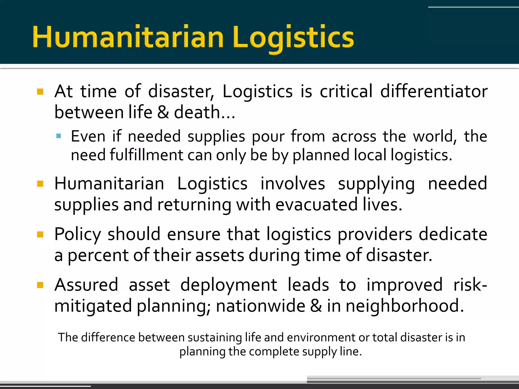   At time of disaster, Logistics is critical differentiator
    between life & death…
     Even if needed supplies pour from across the world, the
      need fulfillment can only be by planned local logistics.
   Humanitarian Logistics involves supplying needed
    supplies and returning with evacuated lives.
   Policy should ensure that logistics providers dedicate
    a percent of their assets during time of disaster.
   Assured asset deployment leads to improved risk-
    mitigated planning; nationwide & in neighborhood.
    The difference between sustaining life and environment or total disaster is in
                         planning the complete supply line.
 