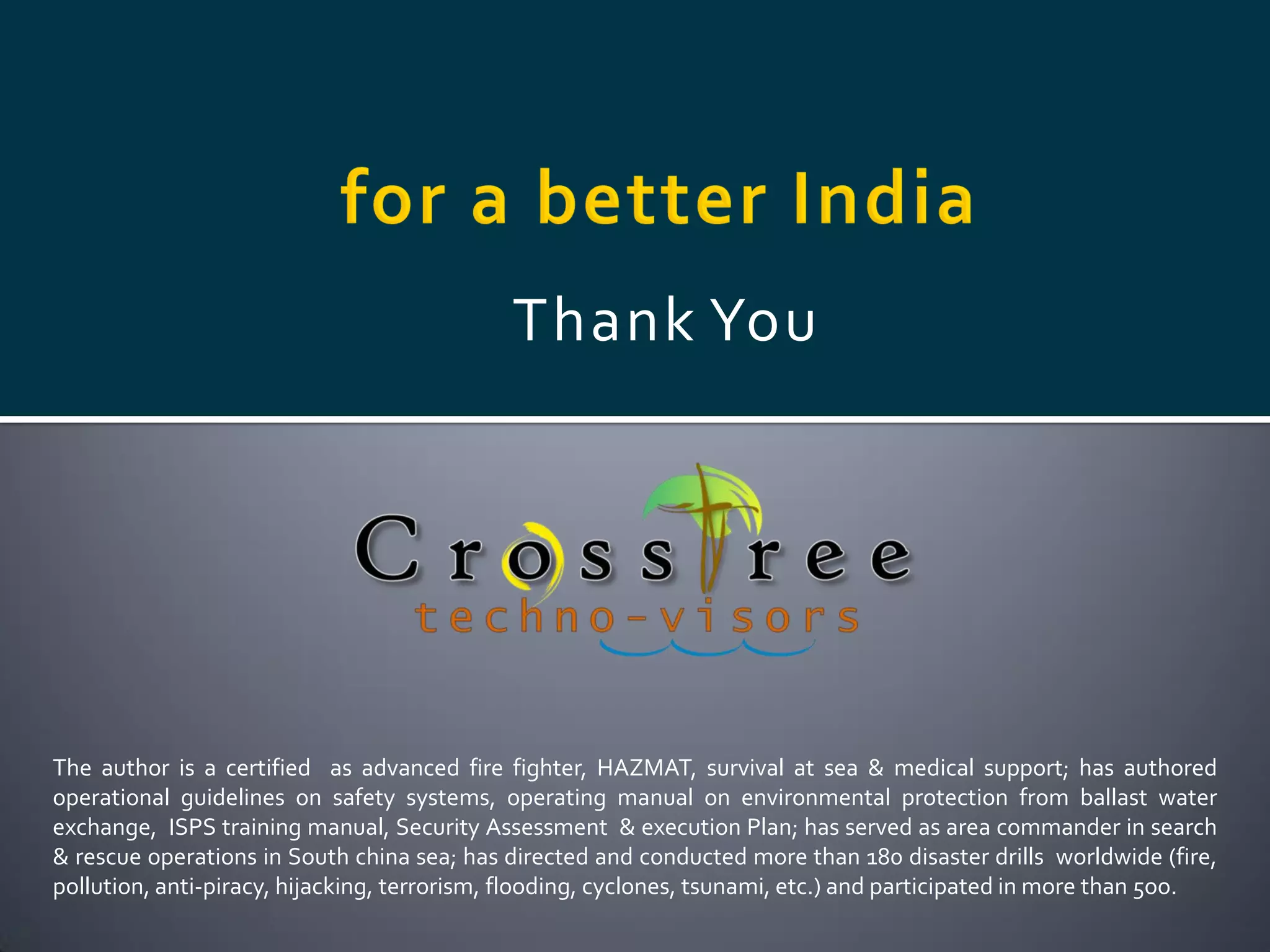 Thank You




The author is a certified as advanced fire fighter, HAZMAT, survival at sea & medical support; has authored
operational guidelines on safety systems, operating manual on environmental protection from ballast water
exchange, ISPS training manual, Security Assessment & execution Plan; has served as area commander in search
& rescue operations in South china sea; has directed and conducted more than 180 disaster drills worldwide (fire,
pollution, anti-piracy, hijacking, terrorism, flooding, cyclones, tsunami, etc.) and participated in more than 5oo.
 