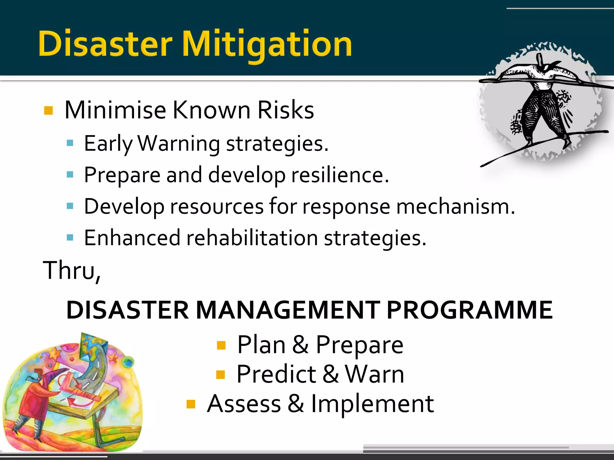    Minimise Known Risks
       Early Warning strategies.
       Prepare and develop resilience.
       Develop resources for response mechanism.
       Enhanced rehabilitation strategies.
Thru,
  DISASTER MANAGEMENT PROGRAMME
              Plan & Prepare
             Predict & Warn
           Assess & Implement
 