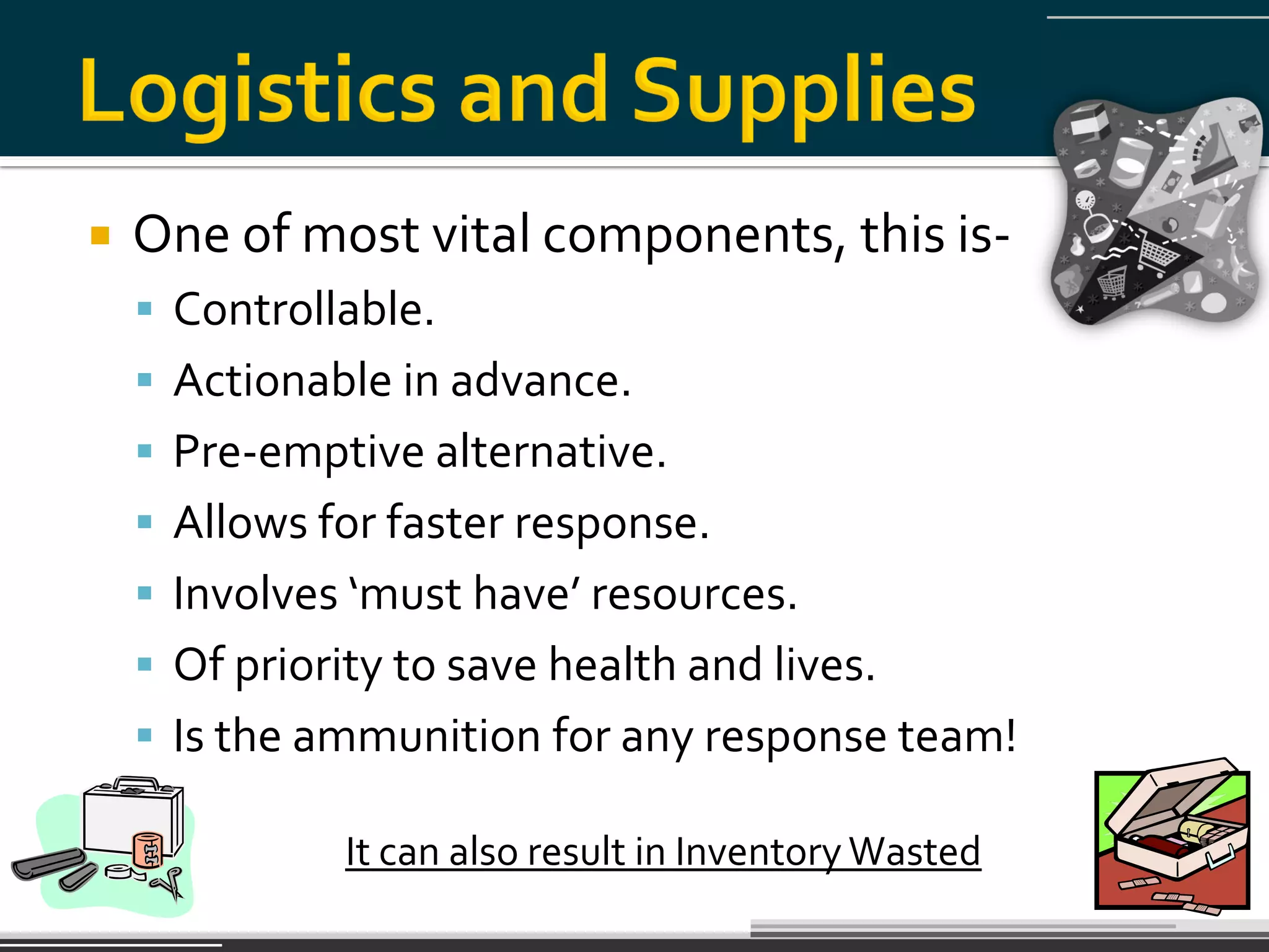    One of most vital components, this is-
     Controllable.
     Actionable in advance.
     Pre-emptive alternative.
     Allows for faster response.
     Involves ‘must have’ resources.
     Of priority to save health and lives.
     Is the ammunition for any response team!

               It can also result in Inventory Wasted
 