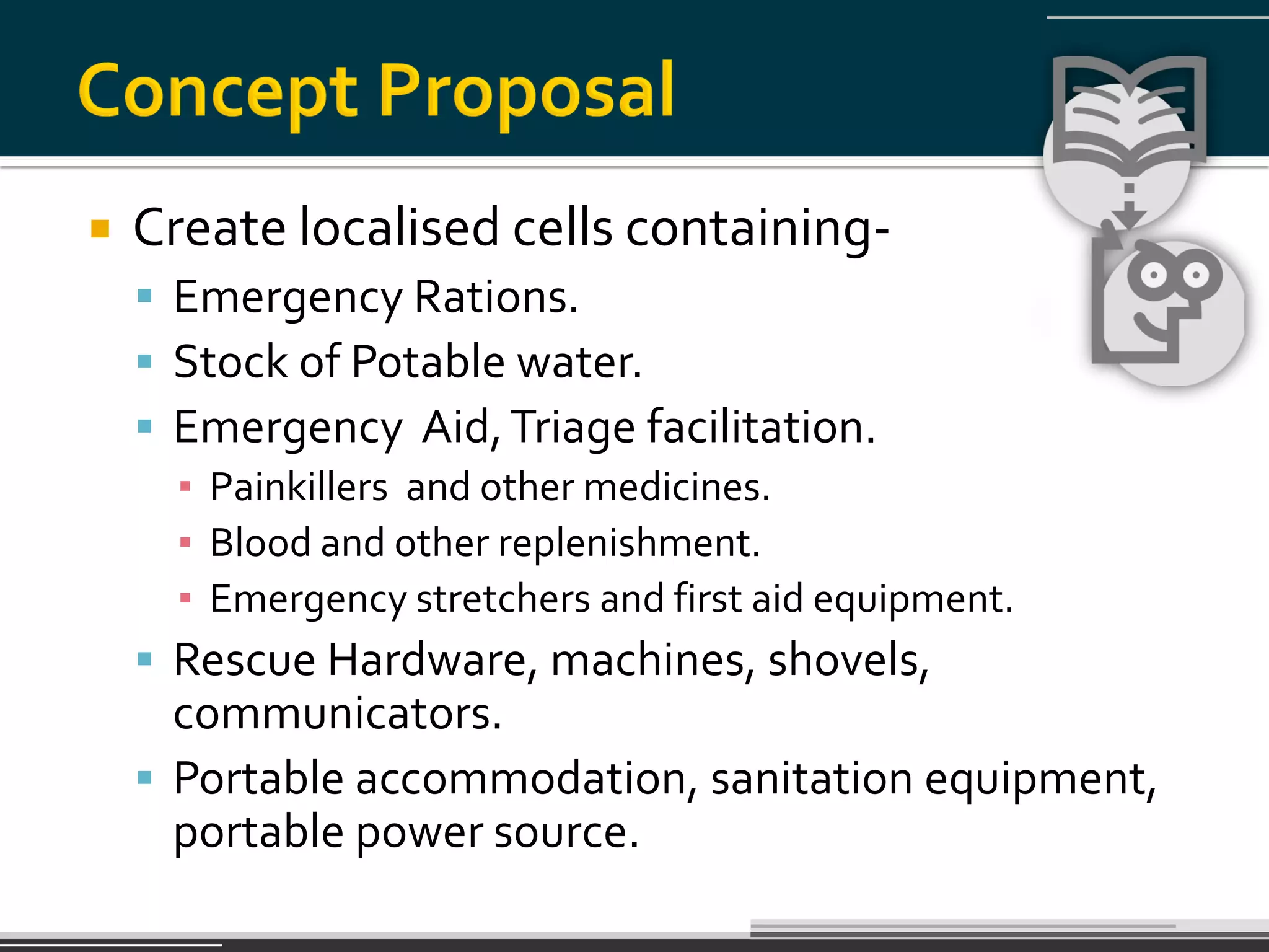    Create localised cells containing-
     Emergency Rations.
     Stock of Potable water.
     Emergency Aid, Triage facilitation.
      ▪ Painkillers and other medicines.
      ▪ Blood and other replenishment.
      ▪ Emergency stretchers and first aid equipment.
     Rescue Hardware, machines, shovels,
      communicators.
     Portable accommodation, sanitation equipment,
      portable power source.
 