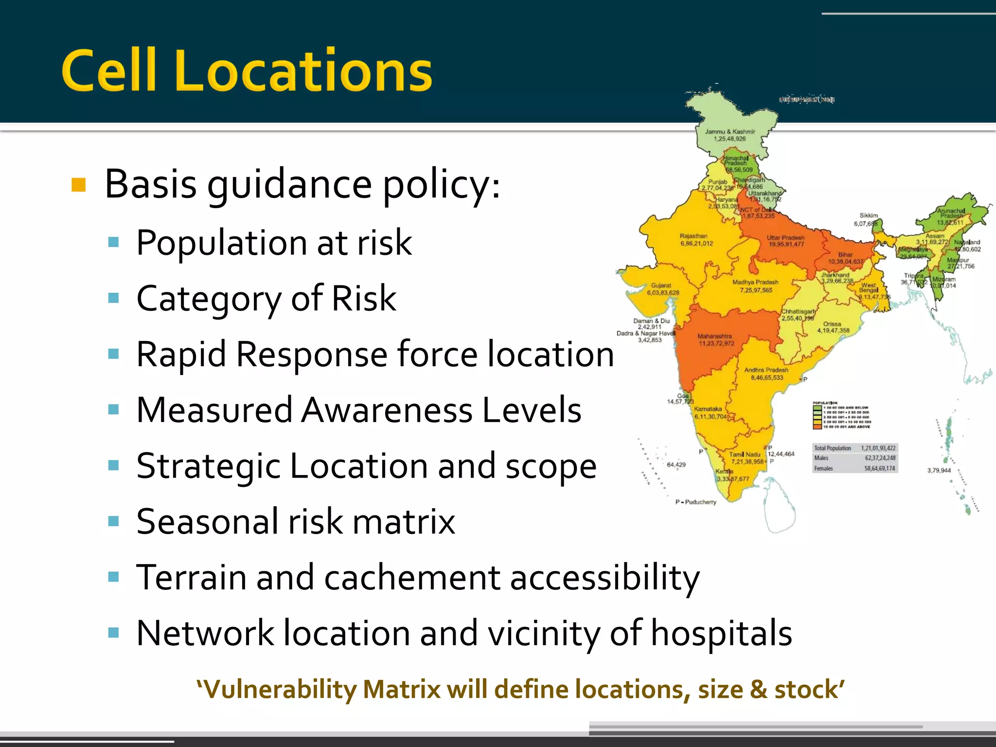    Basis guidance policy:
     Population at risk
     Category of Risk
     Rapid Response force location
     Measured Awareness Levels
     Strategic Location and scope
     Seasonal risk matrix
     Terrain and cachement accessibility
     Network location and vicinity of hospitals
         ‘Vulnerability Matrix will define locations, size & stock’
 