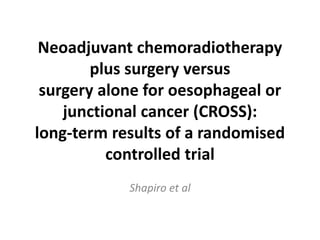 Neoadjuvant chemoradiotherapy
plus surgery versus
surgery alone for oesophageal or
junctional cancer (CROSS):
long-term results of a randomised
controlled trial
Shapiro et al
 