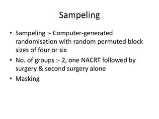 Sampeling
• Sampeling :- Computer-generated
randomisation with random permuted block
sizes of four or six
• No. of groups :- 2, one NACRT followed by
surgery & second surgery alone
• Masking
 