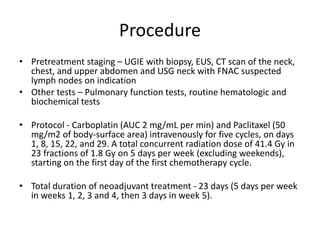 Procedure
• Pretreatment staging – UGIE with biopsy, EUS, CT scan of the neck,
chest, and upper abdomen and USG neck with FNAC suspected
lymph nodes on indication
• Other tests – Pulmonary function tests, routine hematologic and
biochemical tests
• Protocol - Carboplatin (AUC 2 mg/mL per min) and Paclitaxel (50
mg/m2 of body-surface area) intravenously for five cycles, on days
1, 8, 15, 22, and 29. A total concurrent radiation dose of 41.4 Gy in
23 fractions of 1.8 Gy on 5 days per week (excluding weekends),
starting on the first day of the first chemotherapy cycle.
• Total duration of neoadjuvant treatment - 23 days (5 days per week
in weeks 1, 2, 3 and 4, then 3 days in week 5).
 