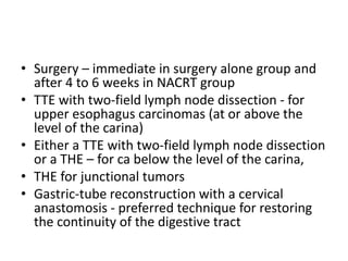 • Surgery – immediate in surgery alone group and
after 4 to 6 weeks in NACRT group
• TTE with two-field lymph node dissection - for
upper esophagus carcinomas (at or above the
level of the carina)
• Either a TTE with two-field lymph node dissection
or a THE – for ca below the level of the carina,
• THE for junctional tumors
• Gastric-tube reconstruction with a cervical
anastomosis - preferred technique for restoring
the continuity of the digestive tract
 