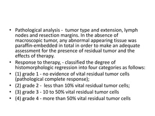 • Pathological analysis - tumor type and extension, lymph
nodes and resection margins. In the absence of
macroscopic tumor, any abnormal appearing tissue was
paraffin-embedded in total in order to make an adequate
assessment for the presence of residual tumor and the
effects of therapy.
• Response to therapy, - classified the degree of
histomorphologic regression into four categories as follows:
• (1) grade 1 - no evidence of vital residual tumor cells
(pathological complete response);
• (2) grade 2 - less than 10% vital residual tumor cells;
• (3) grade 3 - 10 to 50% vital residual tumor cells
• (4) grade 4 - more than 50% vital residual tumor cells
 