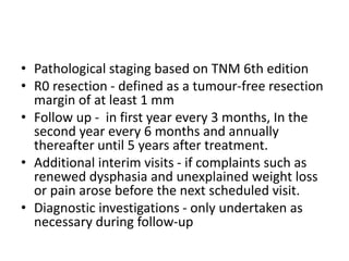 • Pathological staging based on TNM 6th edition
• R0 resection - defined as a tumour-free resection
margin of at least 1 mm
• Follow up - in first year every 3 months, In the
second year every 6 months and annually
thereafter until 5 years after treatment.
• Additional interim visits - if complaints such as
renewed dysphasia and unexplained weight loss
or pain arose before the next scheduled visit.
• Diagnostic investigations - only undertaken as
necessary during follow-up
 