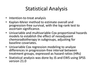 Statistical Analysis
• Intention-to-treat analysis
• Kaplan-Meier method to estimate overall and
progression-free survival, with the log-rank test to
ascertain significance.
• Univariable and multivariable Cox proportional hazards
models to establish the effect of neoadjuvant
chemoradiotherapy in subgroups, adjusting for
baseline covariates.
• Univariable Cox regression modeling to analyze
differences in progression-free interval between
treatment groups, expressed as hazard ratios (HRs)
• Statistical analysis was done by JS and EWS using SPSS
version 21.0
 