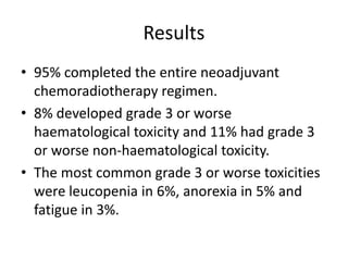 Results
• 95% completed the entire neoadjuvant
chemoradiotherapy regimen.
• 8% developed grade 3 or worse
haematological toxicity and 11% had grade 3
or worse non-haematological toxicity.
• The most common grade 3 or worse toxicities
were leucopenia in 6%, anorexia in 5% and
fatigue in 3%.
 