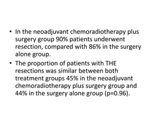 • In the neoadjuvant chemoradiotherapy plus
surgery group 90% patients underwent
resection, compared with 86% in the surgery
alone group.
• The proportion of patients with THE
resections was similar between both
treatment groups 45% in the neoadjuvant
chemoradiotherapy plus surgery group and
44% in the surgery alone group (p=0.96).
 