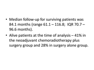 • Median follow-up for surviving patients was
84.1 months (range 61.1 – 116.8; IQR 70.7 –
96.6 months).
• Alive patients at the time of analysis – 41% in
the neoadjuvant chemoradiotherapy plus
surgery group and 28% in surgery alone group.
 