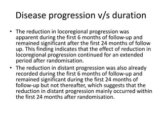 Disease progression v/s duration
• The reduction in locoregional progression was
apparent during the first 6 months of follow-up and
remained significant after the first 24 months of follow
up. This finding indicates that the effect of reduction in
locoregional progression continued for an extended
period after randomisation.
• The reduction in distant progression was also already
recorded during the first 6 months of follow-up and
remained significant during the first 24 months of
follow-up but not thereafter, which suggests that the
reduction in distant progression mainly occurred within
the first 24 months after randomisation.
 