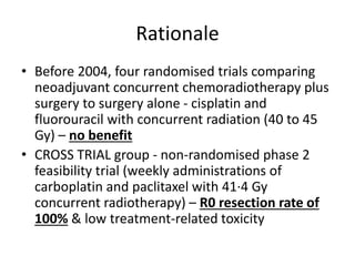 Rationale
• Before 2004, four randomised trials comparing
neoadjuvant concurrent chemoradiotherapy plus
surgery to surgery alone - cisplatin and
fluorouracil with concurrent radiation (40 to 45
Gy) – no benefit
• CROSS TRIAL group - non-randomised phase 2
feasibility trial (weekly administrations of
carboplatin and paclitaxel with 41·4 Gy
concurrent radiotherapy) – R0 resection rate of
100% & low treatment-related toxicity
 