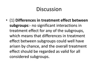 Discussion
• (1) Differences in treatment effect between
subgroups:- no significant interactions in
treatment effect for any of the subgroups,
which means that differences in treatment
effect between subgroups could well have
arisen by chance, and the overall treatment
effect should be regarded as valid for all
considered subgroups.
 