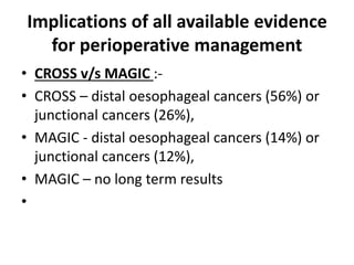 Implications of all available evidence
for perioperative management
• CROSS v/s MAGIC :-
• CROSS – distal oesophageal cancers (56%) or
junctional cancers (26%),
• MAGIC - distal oesophageal cancers (14%) or
junctional cancers (12%),
• MAGIC – no long term results
•
 