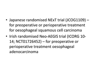 • Japanese randomised NExT trial (JCOG1109) –
for preoperative or perioperative treatment
for oesophageal squamous cell carcinoma
• Irish randomised Neo-AEGIS trial (ICORG 10-
14; NCT01726452) – for preoperative or
perioperative treatment oesophageal
adenocarcinoma
 