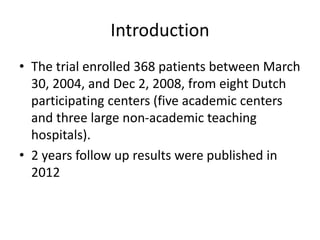 Introduction
• The trial enrolled 368 patients between March
30, 2004, and Dec 2, 2008, from eight Dutch
participating centers (five academic centers
and three large non-academic teaching
hospitals).
• 2 years follow up results were published in
2012
 