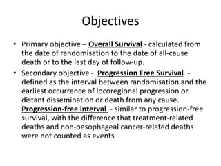 Objectives
• Primary objective – Overall Survival - calculated from
the date of randomisation to the date of all-cause
death or to the last day of follow-up.
• Secondary objective - Progression Free Survival -
defined as the interval between randomisation and the
earliest occurrence of locoregional progression or
distant dissemination or death from any cause.
Progression-free interval - similar to progression-free
survival, with the difference that treatment-related
deaths and non-oesophageal cancer-related deaths
were not counted as events
 