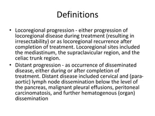 Definitions
• Locoregional progression - either progression of
locoregional disease during treatment (resulting in
irresectability) or as locoregional recurrence after
completion of treatment. Locoregional sites included
the mediastinum, the supraclavicular region, and the
celiac trunk region.
• Distant progression - as occurrence of disseminated
disease, either during or after completion of
treatment. Distant disease included cervical and (para-
aortic) lymph node dissemination below the level of
the pancreas, malignant pleural effusions, peritoneal
carcinomatosis, and further hematogenous (organ)
dissemination
 