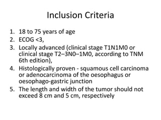 Inclusion Criteria
1. 18 to 75 years of age
2. ECOG <3,
3. Locally advanced (clinical stage T1N1M0 or
clinical stage T2–3N0–1M0, according to TNM
6th edition),
4. Histologically proven - squamous cell carcinoma
or adenocarcinoma of the oesophagus or
oesophago-gastric junction
5. The length and width of the tumor should not
exceed 8 cm and 5 cm, respectively
 