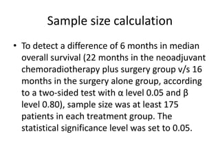 Sample size calculation
• To detect a difference of 6 months in median
overall survival (22 months in the neoadjuvant
chemoradiotherapy plus surgery group v/s 16
months in the surgery alone group, according
to a two-sided test with α level 0.05 and β
level 0.80), sample size was at least 175
patients in each treatment group. The
statistical significance level was set to 0.05.
 