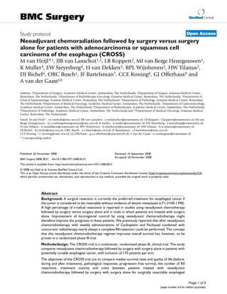 BioMed Central
Page 1 of 9
(page number not for citation purposes)
BMC Surgery
Open AccessStudy protocol
Neoadjuvant chemoradiation followed by surgery versus surgery
alone for patients with adenocarcinoma or squamous cell
carcinoma of the esophagus (CROSS)
M van Heijl*1, JJB van Lanschot1,2, LB Koppert2, MI van Berge Henegouwen1,
K Muller3, EW Steyerberg4, H van Dekken5, BPL Wijnhoven2, HW Tilanus2,
DJ Richel6, ORC Busch1, JF Bartelsman7, CCE Koning8, GJ Offerhaus9 and
A van der Gaast10
Address: 1Department of Surgery, Academic Medical Center, Amsterdam, The Netherlands, 2Department of Surgery, Erasmus Medical Center,
Rotterdam, The Netherlands, 3Department of Radiotherapy-Oncology, Erasmus Medical Center, Rotterdam, The Netherlands, 4Department of
Clinical Epidemiology, Erasmus Medical Center, Rotterdam, The Netherlands, 5Department of Pathology, Erasmus Medical Center, Rotterdam,
The Netherlands, 6Department of Medical Oncology, Academic Medical Center, Amsterdam, The Netherlands, 7Department of Gastroenterology,
Academic Medical Center, Amsterdam, The Netherlands, 8Department of Radiotherapy, Academic Medical Center, Amsterdam, The Netherlands,
9Department of Pathology, Academic Medical Center, Amsterdam, The Netherlands and 10Department of Medical Oncology, Erasmus Medical
Center, Rotterdam, The Netherlands
Email: M van Heijl* - m.vanheijl@amc.uva.nl; JJB van Lanschot - j.vanlanschot@erasmusmc.nl; LB Koppert - l.koppert@erasmusmc.nl; MI van
Berge Henegouwen - m.i.vanbergehenegouwen@amc.uva.nl; K Muller - k.muller@erasmusmc.nl; EW Steyerberg - e.steyerberg@erasmusmc.nl;
H van Dekken - h.vandekken@erasmusmc.nl; BPL Wijnhoven - b.wijnhoven@erasmusmc.nl; HW Tilanus - h.w.tilanus@erasmusmc.nl;
DJ Richel - d.j.richel@amc.uva.nl; ORC Busch - o.r.busch@amc.uva.nl; JF Bartelsman - j.f.bartelsman@amc.uva.nl;
CCE Koning - c.c.koning@amc.uva.nl; GJ Offerhaus - g.j.a.offerhaus@umcutrecht.nl; A van der Gaast - a.vandergaast@erasmusmc.nl
* Corresponding author
Abstract
Background: A surgical resection is currently the preferred treatment for esophageal cancer if
the tumor is considered to be resectable without evidence of distant metastases (cT1-3 N0-1 M0).
A high percentage of irradical resections is reported in studies using neoadjuvant chemotherapy
followed by surgery versus surgery alone and in trials in which patients are treated with surgery
alone. Improvement of locoregional control by using neoadjuvant chemoradiotherapy might
therefore improve the prognosis in these patients. We previously reported that after neoadjuvant
chemoradiotherapy with weekly administrations of Carboplatin and Paclitaxel combined with
concurrent radiotherapy nearly always a complete R0-resection could be performed. The concept
that this neoadjuvant chemoradiotherapy regimen improves overall survival has, however, to be
proven in a randomized phase III trial.
Methods/design: The CROSS trial is a multicenter, randomized phase III, clinical trial. The study
compares neoadjuvant chemoradiotherapy followed by surgery with surgery alone in patients with
potentially curable esophageal cancer, with inclusion of 175 patients per arm.
The objectives of the CROSS trial are to compare median survival rates and quality of life (before,
during and after treatment), pathological responses, progression free survival, the number of R0
resections, treatment toxicity and costs between patients treated with neoadjuvant
chemoradiotherapy followed by surgery with surgery alone for surgically resectable esophageal
Published: 26 November 2008
BMC Surgery 2008, 8:21 doi:10.1186/1471-2482-8-21
Received: 16 September 2008
Accepted: 26 November 2008
This article is available from: http://www.biomedcentral.com/1471-2482/8/21
© 2008 van Heijl et al; licensee BioMed Central Ltd.
This is an Open Access article distributed under the terms of the Creative Commons Attribution License (http://creativecommons.org/licenses/by/2.0),
which permits unrestricted use, distribution, and reproduction in any medium, provided the original work is properly cited.
 