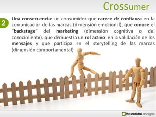 CrossumerUna consecuencia: un consumidor que carece de confianza en la comunicación de las marcas (dimensión emocional), que conoce el “backstage” del marketing (dimensión cognitiva o del conocimiento), que demuestra un rolactivo  en la validación de los mensajes y que participa en el storytelling de las marcas (dimensión comportamental) 2