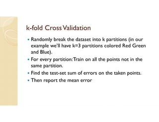 k-fold CrossValidation
 Randomly break the dataset into k partitions (in our
example we’ll have k=3 partitions colored Red Green
and Blue).
 For every partition:Train on all the points not in the
same partition.
 Find the test-set sum of errors on the taken points.
 Then report the mean error
 