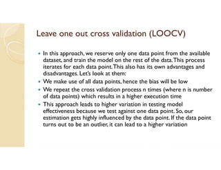 Leave one out cross validation (LOOCV)
 In this approach, we reserve only one data point from the available
dataset, and train the model on the rest of the data.This process
iterates for each data point.This also has its own advantages and
disadvantages. Let’s look at them:
 We make use of all data points, hence the bias will be low
 We repeat the cross validation process n times (where n is number
of data points) which results in a higher execution time
 This approach leads to higher variation in testing model
effectiveness because we test against one data point. So, our
estimation gets highly influenced by the data point. If the data point
turns out to be an outlier, it can lead to a higher variation
 