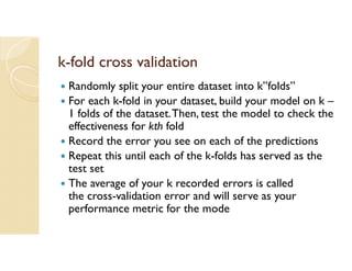 k-fold cross validation
 Randomly split your entire dataset into k”folds”
 For each k-fold in your dataset, build your model on k –
1 folds of the dataset.Then, test the model to check the
effectiveness for kth fold
 Record the error you see on each of the predictions
 Repeat this until each of the k-folds has served as the
test set
 The average of your k recorded errors is called
the cross-validation error and will serve as your
performance metric for the mode
 