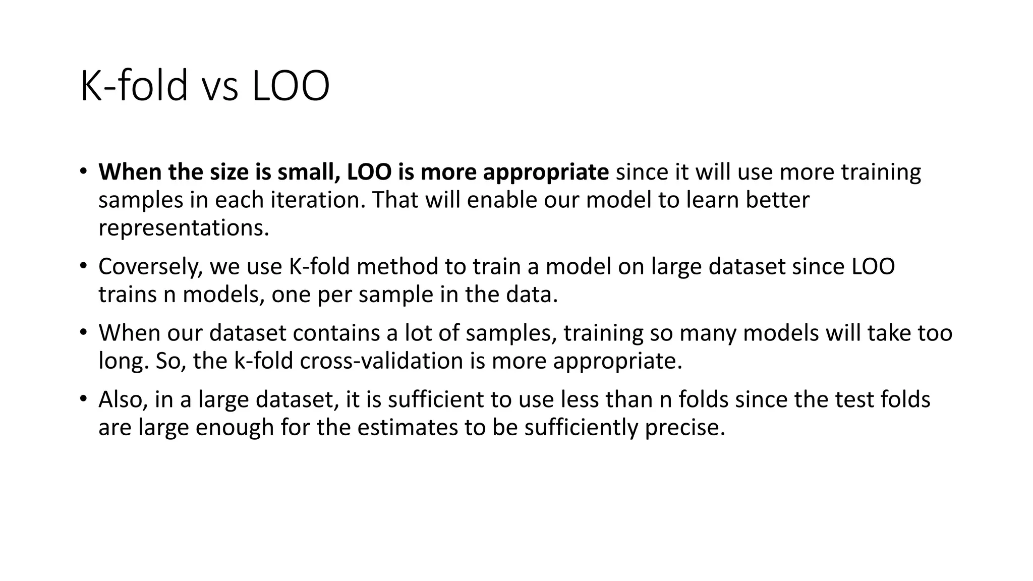 K-fold vs LOO
• When the size is small, LOO is more appropriate since it will use more training
samples in each iteration. That will enable our model to learn better
representations.
• Coversely, we use K-fold method to train a model on large dataset since LOO
trains n models, one per sample in the data.
• When our dataset contains a lot of samples, training so many models will take too
long. So, the k-fold cross-validation is more appropriate.
• Also, in a large dataset, it is sufficient to use less than n folds since the test folds
are large enough for the estimates to be sufficiently precise.
 