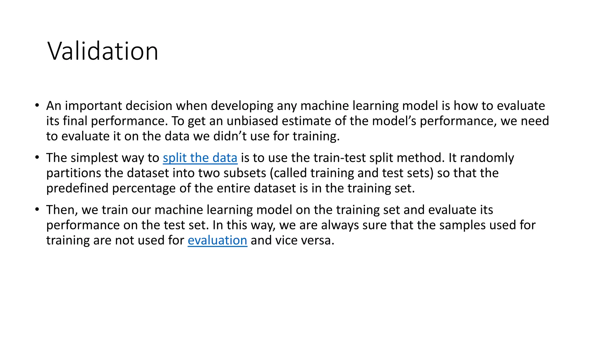 Validation
• An important decision when developing any machine learning model is how to evaluate
its final performance. To get an unbiased estimate of the model’s performance, we need
to evaluate it on the data we didn’t use for training.
• The simplest way to split the data is to use the train-test split method. It randomly
partitions the dataset into two subsets (called training and test sets) so that the
predefined percentage of the entire dataset is in the training set.
• Then, we train our machine learning model on the training set and evaluate its
performance on the test set. In this way, we are always sure that the samples used for
training are not used for evaluation and vice versa.
 