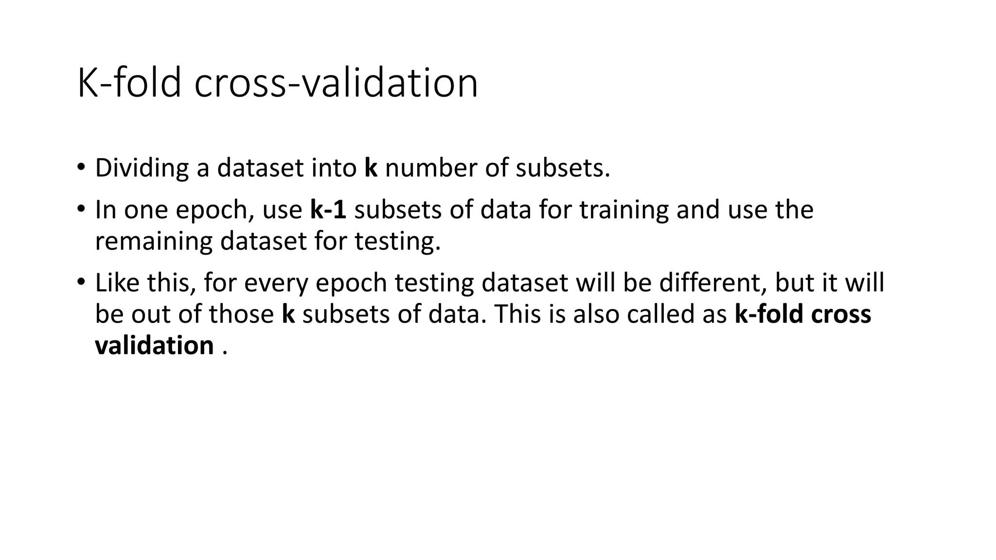 K-fold cross-validation
• Dividing a dataset into k number of subsets.
• In one epoch, use k-1 subsets of data for training and use the
remaining dataset for testing.
• Like this, for every epoch testing dataset will be different, but it will
be out of those k subsets of data. This is also called as k-fold cross
validation .
 