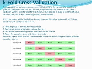 k-Fold Cross Validation:
The procedure has a single parameter called k that refers to the number of groups that a
given data sample is to be split into. As such, the procedure is often called k-fold cross-
validation. When a specific value for k is chosen, it may be used in place of k in the reference
to the model, such as k=10 becoming 10-fold cross-validation.
If k=5 the dataset will be divided into 5 equal parts and the below process will run 5 times,
each time with a different holdout set.
1. Take the group as a holdout or test data set
2. Take the remaining groups as a training data set
3. Fit a model on the training set and evaluate it on the test set
4. Retain the evaluation score and discard the model
At the end of the above process Summarize the skill of the model using the sample of model
evaluation scores.
 