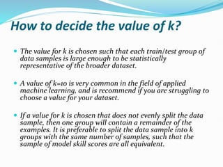 How to decide the value of k?
 The value for k is chosen such that each train/test group of
data samples is large enough to be statistically
representative of the broader dataset.
 A value of k=10 is very common in the field of applied
machine learning, and is recommend if you are struggling to
choose a value for your dataset.
 If a value for k is chosen that does not evenly split the data
sample, then one group will contain a remainder of the
examples. It is preferable to split the data sample into k
groups with the same number of samples, such that the
sample of model skill scores are all equivalent.
 