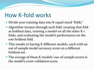 How K-fold works
 Divide your training data into K equal-sized “folds.”
 Algorithm iterates through each fold, treating that fold
as holdout data, training a model on all the other K-1
folds, and evaluating the model’s performance on the
one holdout fold.
 This results in having K different models, each with an
out of sample model accuracy score on a different
holdout set.
 The average of these K models’ out-of-sample scores is
the model’s cross-validation score.
 